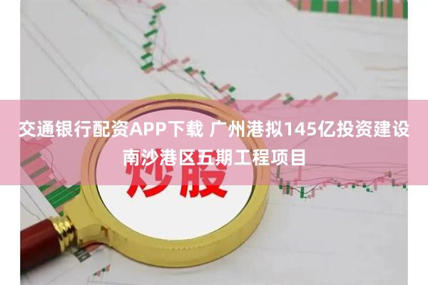 交通银行配资APP下载 广州港拟145亿投资建设南沙港区五期工程项目