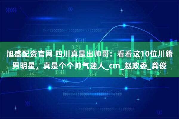 旭盛配资官网 四川真是出帅哥：看看这10位川籍男明星，真是个个帅气迷人_cm_赵政委_龚俊