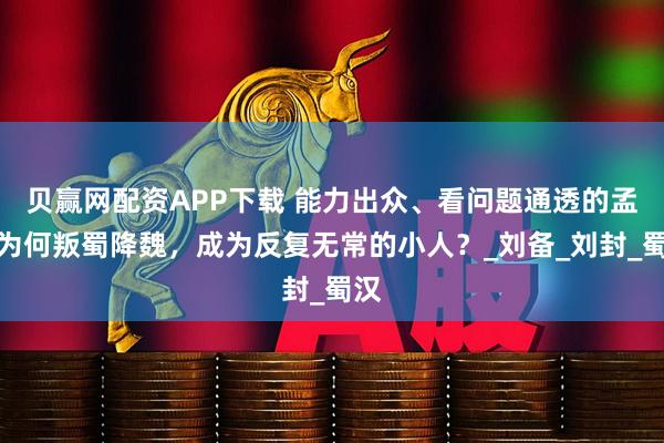 贝赢网配资APP下载 能力出众、看问题通透的孟达为何叛蜀降魏，成为反复无常的小人？_刘备_刘封_蜀汉