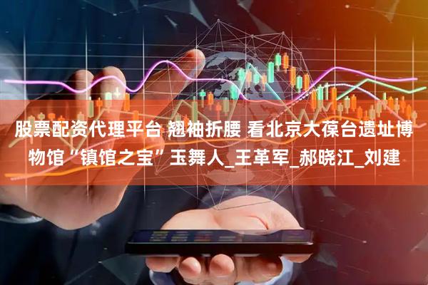 股票配资代理平台 翘袖折腰 看北京大葆台遗址博物馆“镇馆之宝”玉舞人_王革军_郝晓江_刘建