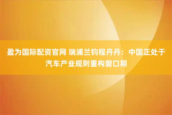 盈为国际配资官网 瑞浦兰钧程丹丹：中国正处于汽车产业规则重构窗口期