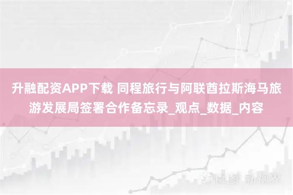 升融配资APP下载 同程旅行与阿联酋拉斯海马旅游发展局签署合作备忘录_观点_数据_内容