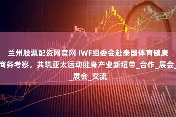 兰州股票配资网官网 IWF组委会赴泰国体育健康市场商务考察，共筑亚太运动健身产业新纽带_合作_展会_交流