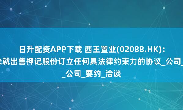 日升配资APP下载 西王置业(02088.HK)：接管人并未就出售押记股份订立任何具法律约束力的协议_公司_要约_洽谈