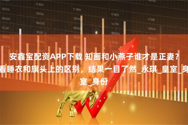 安鑫宝配资APP下载 知画和小燕子谁才是正妻？你看睡衣和旗头上的区别，结果一目了然_永琪_皇室_身份