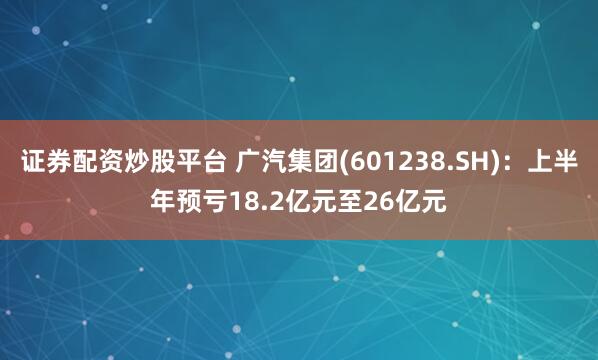 证券配资炒股平台 广汽集团(601238.SH)：上半年预亏18.2亿元至26亿元