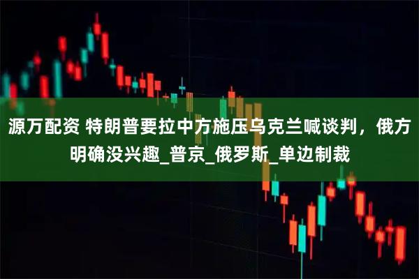 源万配资 特朗普要拉中方施压乌克兰喊谈判，俄方明确没兴趣_普京_俄罗斯_单边制裁