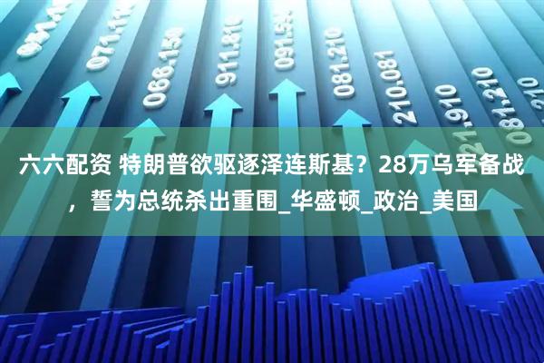 六六配资 特朗普欲驱逐泽连斯基？28万乌军备战，誓为总统杀出重围_华盛顿_政治_美国