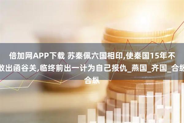 倍加网APP下载 苏秦佩六国相印,使秦国15年不敢出函谷关,临终前出一计为自己报仇_燕国_齐国_合纵