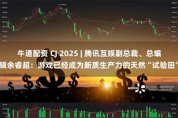 牛道配资 CJ 2025 | 腾讯互娱副总裁、总编辑余睿超：游戏已经成为新质生产力的天然“试验田”