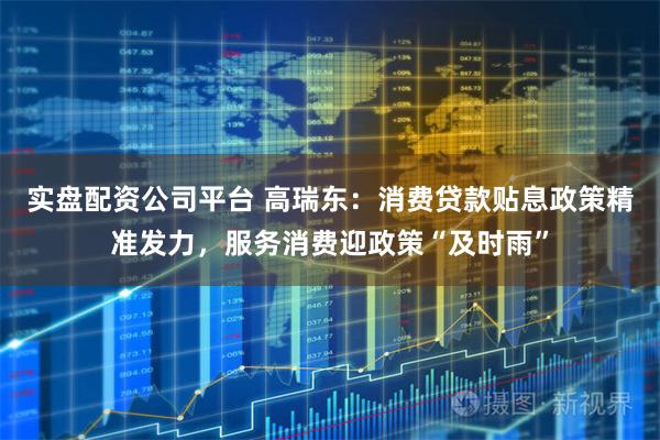 实盘配资公司平台 高瑞东：消费贷款贴息政策精准发力，服务消费迎政策“及时雨”