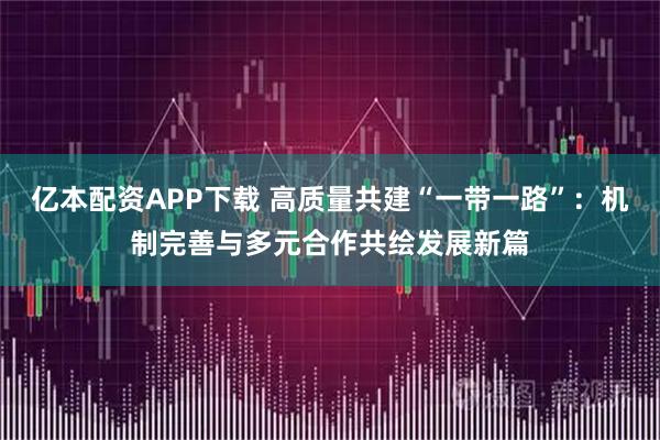 亿本配资APP下载 高质量共建“一带一路”：机制完善与多元合作共绘发展新篇