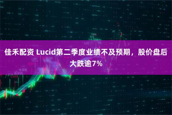 佳禾配资 Lucid第二季度业绩不及预期，股价盘后大跌逾7%