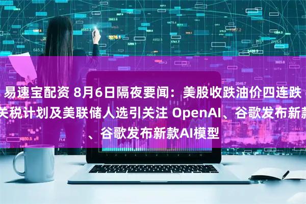 易速宝配资 8月6日隔夜要闻：美股收跌油价四连跌 特朗普关税计划及美联储人选引关注 OpenAI、谷歌发布新款AI模型