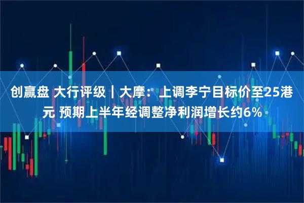 创赢盘 大行评级｜大摩：上调李宁目标价至25港元 预期上半年经调整净利润增长约6%