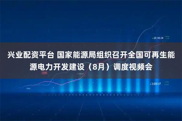 兴业配资平台 国家能源局组织召开全国可再生能源电力开发建设（8月）调度视频会