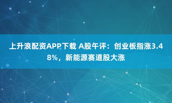 上升浪配资APP下载 A股午评：创业板指涨3.48%，新能源赛道股大涨
