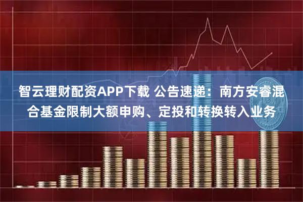 智云理财配资APP下载 公告速递：南方安睿混合基金限制大额申购、定投和转换转入业务