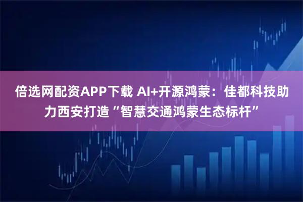 倍选网配资APP下载 AI+开源鸿蒙：佳都科技助力西安打造“智慧交通鸿蒙生态标杆”