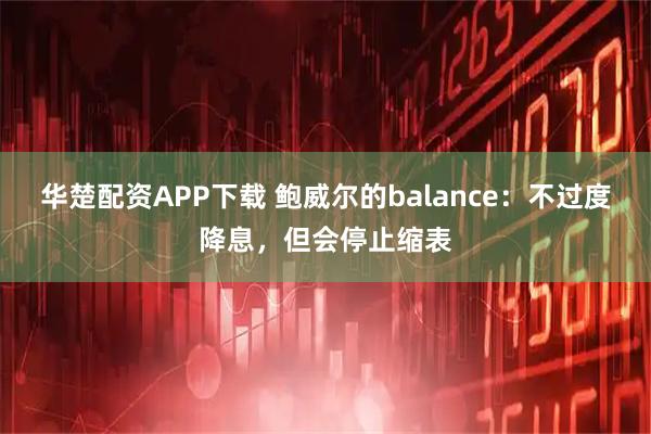 华楚配资APP下载 鲍威尔的balance：不过度降息，但会停止缩表