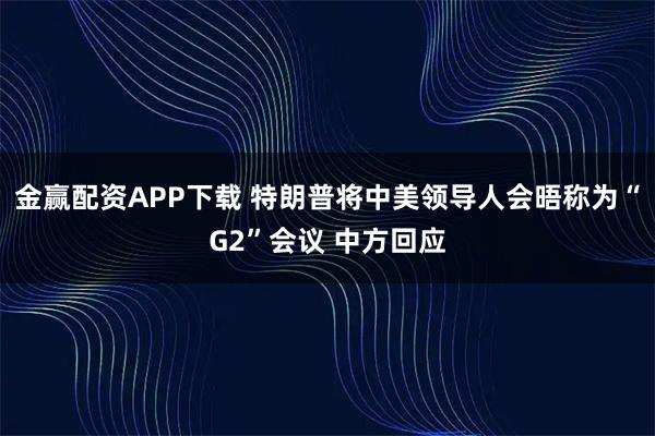 金赢配资APP下载 特朗普将中美领导人会晤称为“G2”会议 中方回应