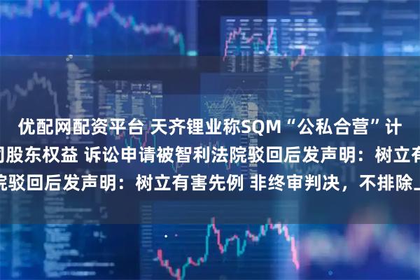 优配网配资平台 天齐锂业称SQM“公私合营”计划绕开股东会侵害子公司股东权益 诉讼申请被智利法院驳回后发声明：树立有害先例 非终审判决，不排除上诉
