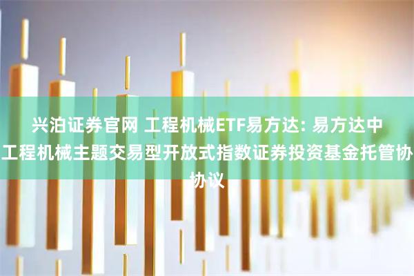 兴泊证券官网 工程机械ETF易方达: 易方达中证工程机械主题交易型开放式指数证券投资基金托管协议