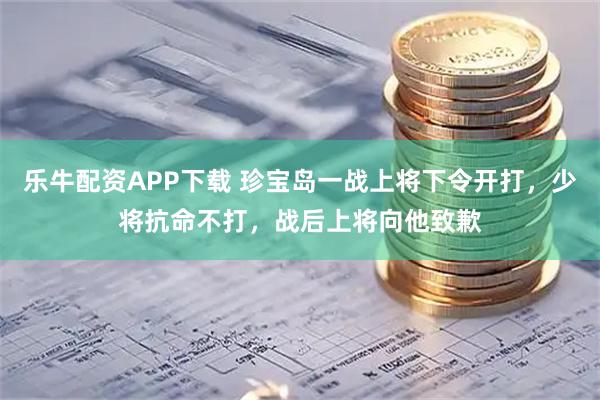 乐牛配资APP下载 珍宝岛一战上将下令开打，少将抗命不打，战后上将向他致歉