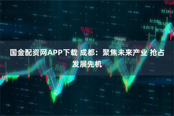 国金配资网APP下载 成都：聚焦未来产业 抢占发展先机