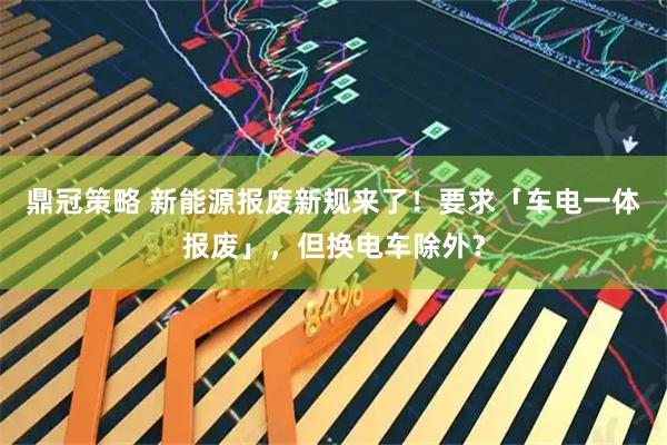 鼎冠策略 新能源报废新规来了！要求「车电一体报废」，但换电车除外？