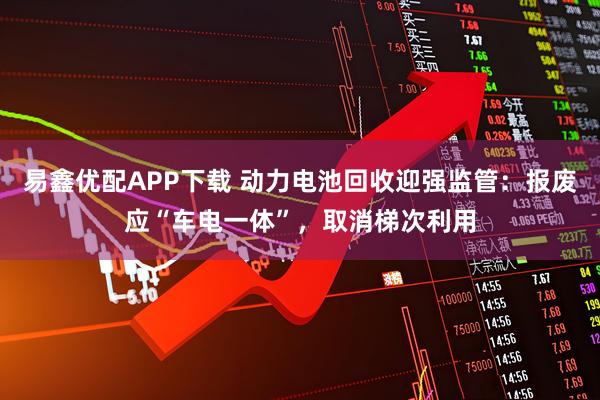易鑫优配APP下载 动力电池回收迎强监管：报废应“车电一体”，取消梯次利用