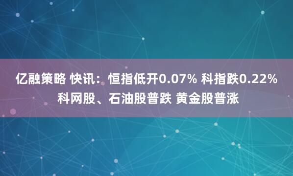 亿融策略 快讯：恒指低开0.07% 科指跌0.22% 科网股、石油股普跌 黄金股普涨