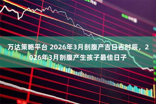 万达策略平台 2026年3月剖腹产吉日吉时辰，2026年3月剖腹产生孩子最佳日子