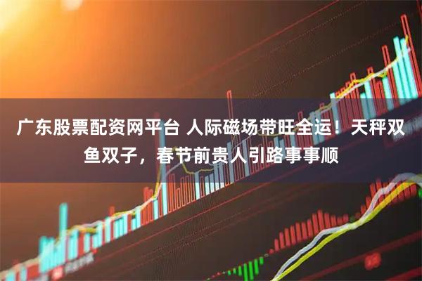 广东股票配资网平台 人际磁场带旺全运！天秤双鱼双子，春节前贵人引路事事顺