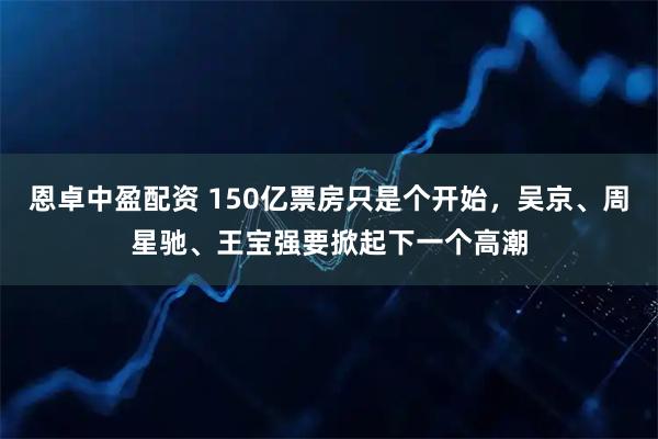恩卓中盈配资 150亿票房只是个开始，吴京、周星驰、王宝强要掀起下一个高潮