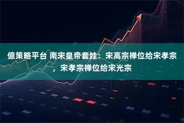 億策略平台 南宋皇帝套娃：宋高宗禅位给宋孝宗，宋孝宗禅位给宋光宗