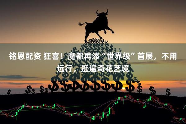 铭恩配资 狂喜！魔都再添“世界级”首展，不用远行，逛遍奇花艺境