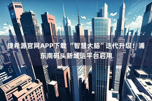 捷希源官网APP下载 “智慧大脑”迭代升级！浦东南码头新城运平台启用