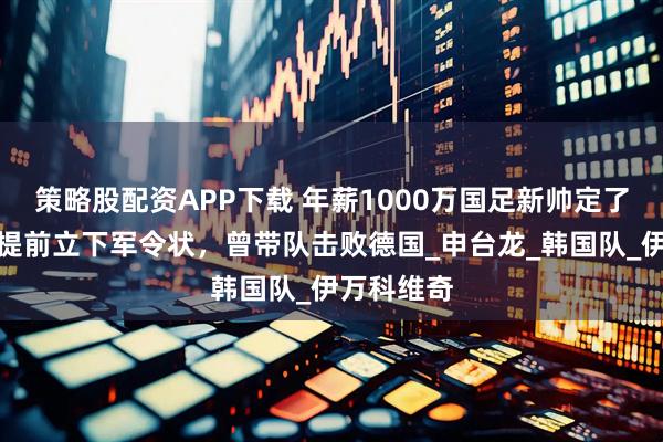 策略股配资APP下载 年薪1000万国足新帅定了！本人已提前立下军令状，曾带队击败德国_申台龙_韩国队_伊万科维奇