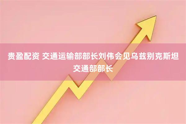贵盈配资 交通运输部部长刘伟会见乌兹别克斯坦交通部部长