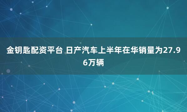 金钥匙配资平台 日产汽车上半年在华销量为27.96万辆
