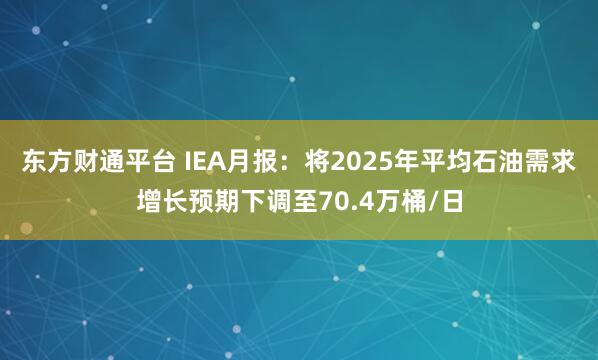 东方财通平台 IEA月报：将2025年平均石油需求增长预期下调至70.4万桶/日