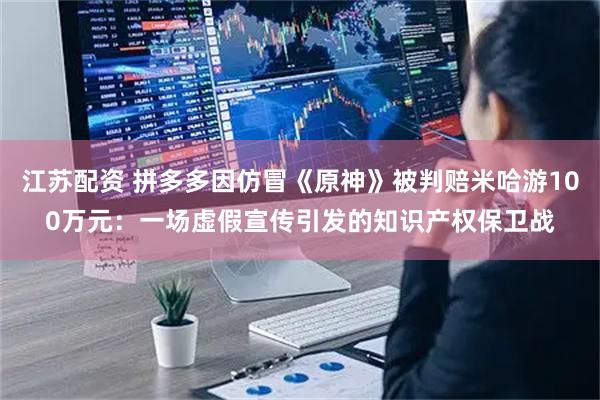 江苏配资 拼多多因仿冒《原神》被判赔米哈游100万元：一场虚假宣传引发的知识产权保卫战