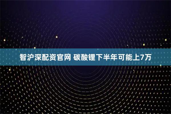 智沪深配资官网 碳酸锂下半年可能上7万