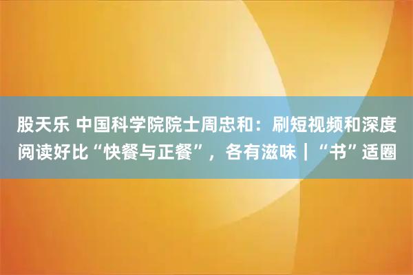 股天乐 中国科学院院士周忠和：刷短视频和深度阅读好比“快餐与正餐”，各有滋味｜“书”适圈