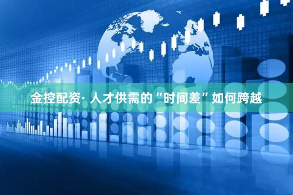 金控配资· 人才供需的“时间差”如何跨越